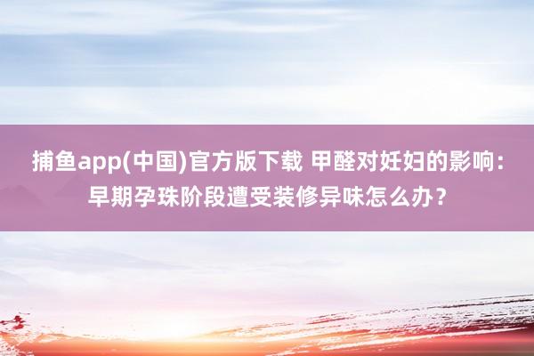 捕鱼app(中国)官方版下载 甲醛对妊妇的影响：早期孕珠阶段遭受装修异味怎么办？