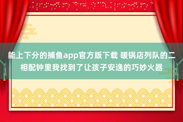 能上下分的捕鱼app官方版下载 暖锅店列队的二相配钟里我找到了让孩子安逸的巧妙火器
