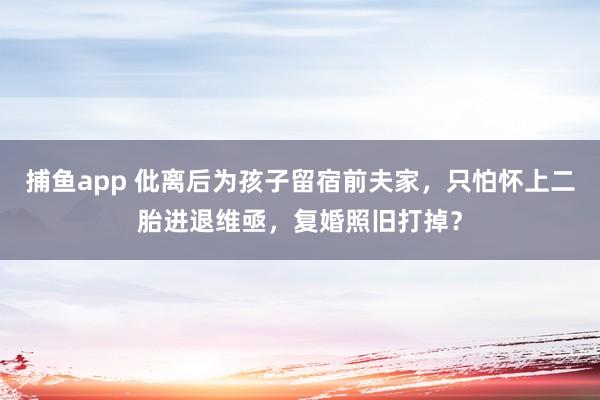   捕鱼app 仳离后为孩子留宿前夫家，只怕怀上二胎进退维亟，复婚照旧打掉？