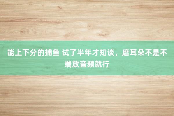   能上下分的捕鱼 试了半年才知谈，磨耳朵不是不端放音频就行