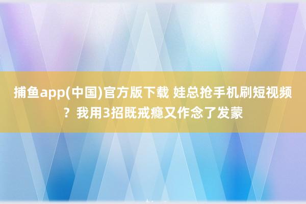 捕鱼app(中国)官方版下载 娃总抢手机刷短视频？我用3招既戒瘾又作念了发蒙