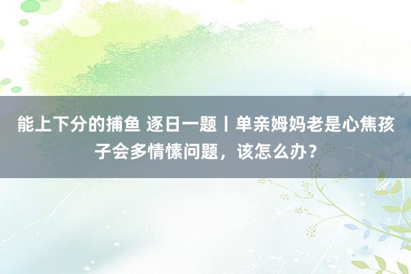 能上下分的捕鱼 逐日一题丨单亲姆妈老是心焦孩子会多情愫问题，该怎么办？