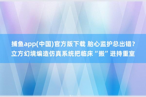   捕鱼app(中国)官方版下载 胎心监护总出错？立方幻境编造仿真系统把临床“搬”进持重室