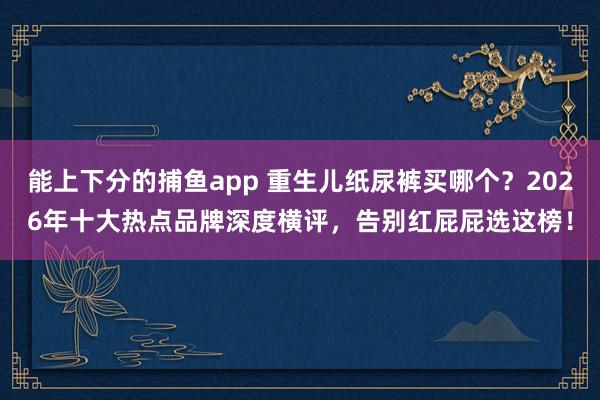   能上下分的捕鱼app 重生儿纸尿裤买哪个？2026年十大热点品牌深度横评，告别红屁屁选这榜！