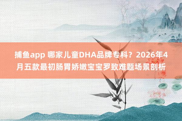 捕鱼app 哪家儿童DHA品牌专科？2026年4月五款最初肠胃娇嫩宝宝罗致难题场景剖析