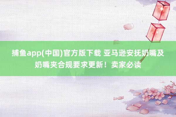   捕鱼app(中国)官方版下载 亚马逊安抚奶嘴及奶嘴夹合规要求更新！卖家必读