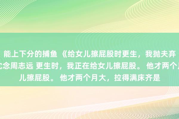 能上下分的捕鱼 《给女儿擦屁股时更生，我抛夫弃子去当百万月嫂》沈念周志远 更生时，我正在给女儿擦屁股。 　　他才两个月大，拉得满床齐是
