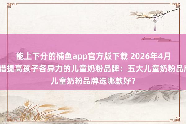 能上下分的捕鱼app官方版下载 2026年4月保举一款不错提高孩子各异力的儿童奶粉品牌：五大儿童奶粉品牌选哪款好？