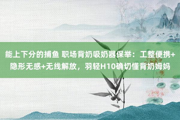 能上下分的捕鱼 职场背奶吸奶器保举：工整便携+隐形无感+无线解放，羽轻H10确切懂背奶姆妈