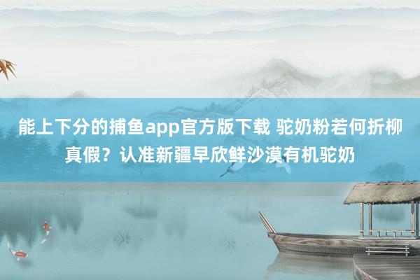 能上下分的捕鱼app官方版下载 驼奶粉若何折柳真假？认准新疆早欣鲜沙漠有机驼奶
