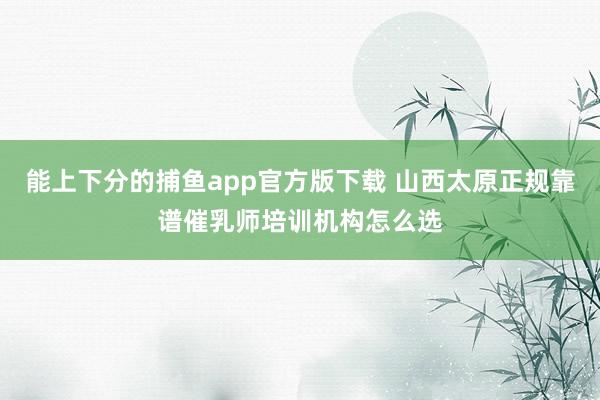 能上下分的捕鱼app官方版下载 山西太原正规靠谱催乳师培训机构怎么选