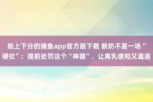 能上下分的捕鱼app官方版下载 断奶不是一场“硬仗”：提前处罚这个“神器”，让离乳缓和又邋遢