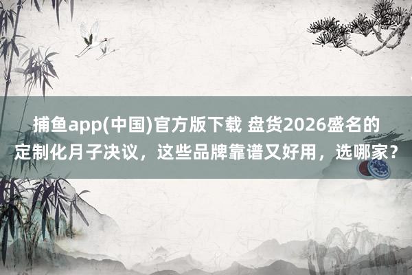   捕鱼app(中国)官方版下载 盘货2026盛名的定制化月子决议，这些品牌靠谱又好用，选哪家？