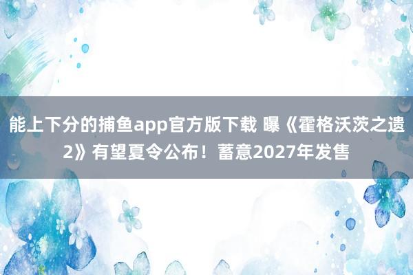 能上下分的捕鱼app官方版下载 曝《霍格沃茨之遗2》有望夏令公布！蓄意2027年发售
