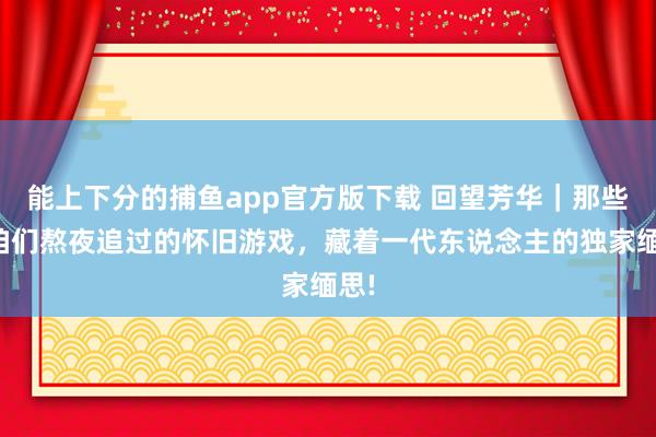   能上下分的捕鱼app官方版下载 回望芳华｜那些年咱们熬夜追过的怀旧游戏，藏着一代东说念主的独家缅思!