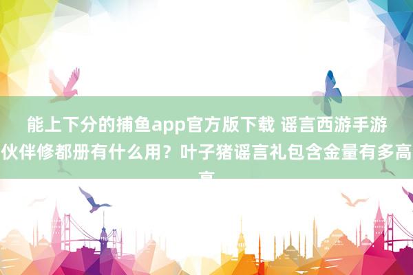 能上下分的捕鱼app官方版下载 谣言西游手游伙伴修都册有什么用？叶子猪谣言礼包含金量有多高