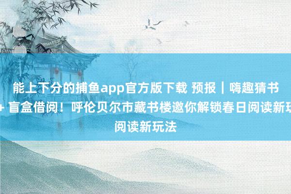 能上下分的捕鱼app官方版下载 预报｜嗨趣猜书名 + 盲盒借阅！呼伦贝尔市藏书楼邀你解锁春日阅读新玩法