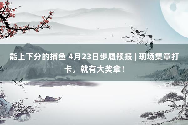 能上下分的捕鱼 4月23日步履预报 | 现场集章打卡，就有大奖拿！