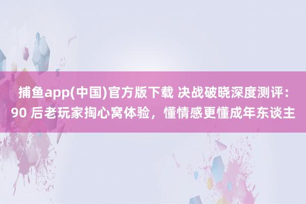   捕鱼app(中国)官方版下载 决战破晓深度测评：90 后老玩家掏心窝体验，懂情感更懂成年东谈主