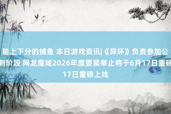 能上下分的捕鱼 本日游戏资讯|《异环》负责参加公测冲刺阶段 网龙魔域2026年度要紧举止将于6月17日重磅上线