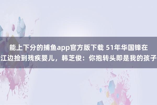   能上下分的捕鱼app官方版下载 51年华国锋在江边捡到残疾婴儿，韩芝俊：你抱转头即是我的孩子