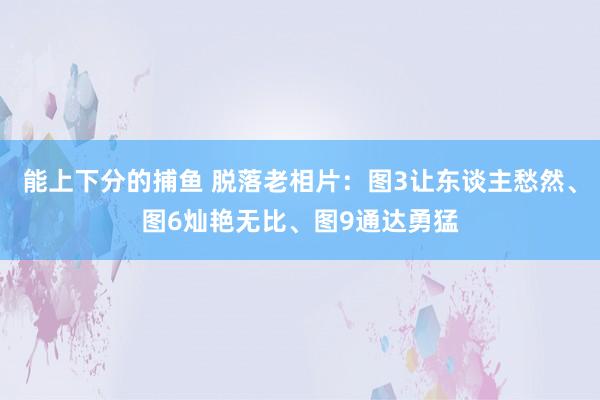  能上下分的捕鱼 脱落老相片：图3让东谈主愁然、图6灿艳无比、图9通达勇猛