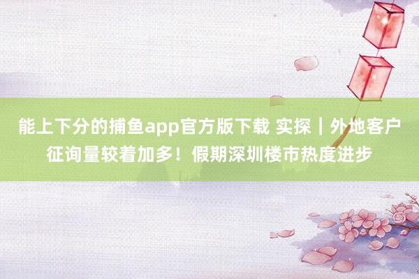 能上下分的捕鱼app官方版下载 实探｜外地客户征询量较着加多！假期深圳楼市热度进步