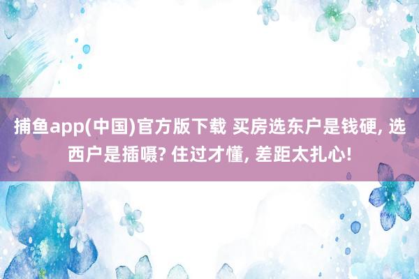 捕鱼app(中国)官方版下载 买房选东户是钱硬, 选西户是插嗫? 住过才懂, 差距太扎心!