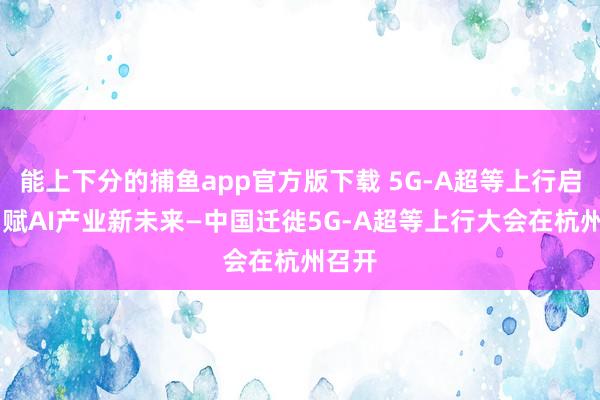   能上下分的捕鱼app官方版下载 5G-A超等上行启航 智赋AI产业新未来—中国迁徙5G-A超等上行大会在杭州召开