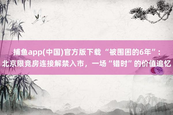 捕鱼app(中国)官方版下载 “被围困的6年”：北京限竞房连接解禁入市，一场“错时”的价值追忆