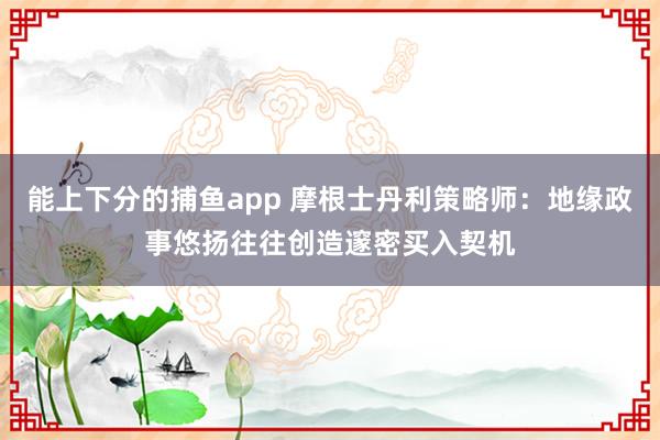 能上下分的捕鱼app 摩根士丹利策略师：地缘政事悠扬往往创造邃密买入契机