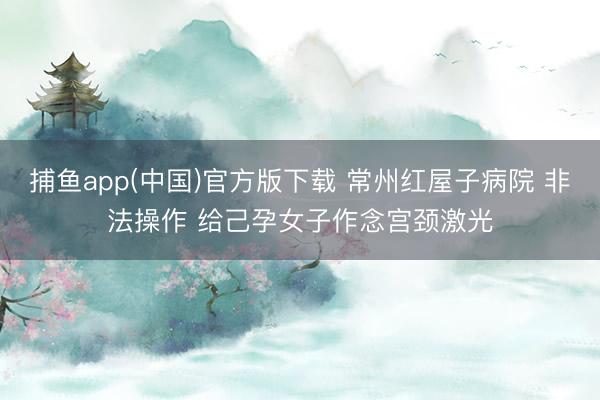 捕鱼app(中国)官方版下载 常州红屋子病院 非法操作 给己孕女子作念宫颈激光