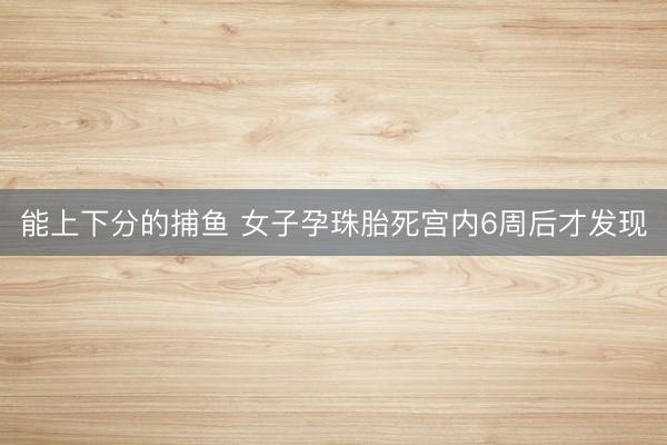 能上下分的捕鱼 女子孕珠胎死宫内6周后才发现