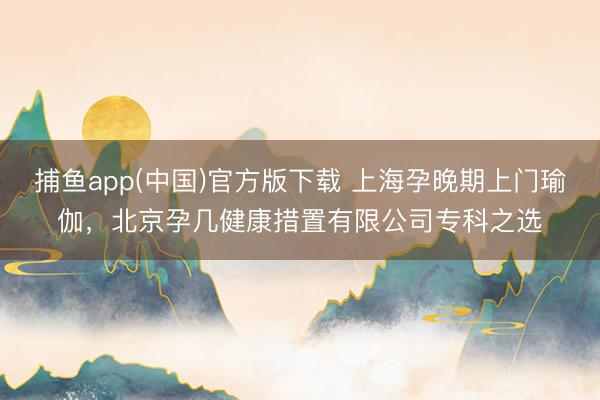捕鱼app(中国)官方版下载 上海孕晚期上门瑜伽，北京孕几健康措置有限公司专科之选