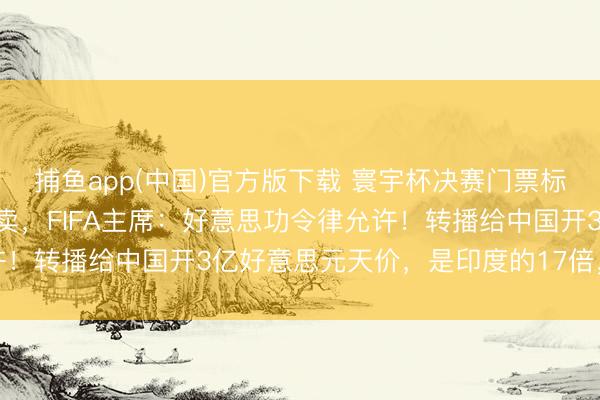 捕鱼app(中国)官方版下载 寰宇杯决赛门票标价200万好意思元被转卖，FIFA主席：好意思功令律允许！转播给中国开3亿好意思元天价，是印度的17倍，央视拒却