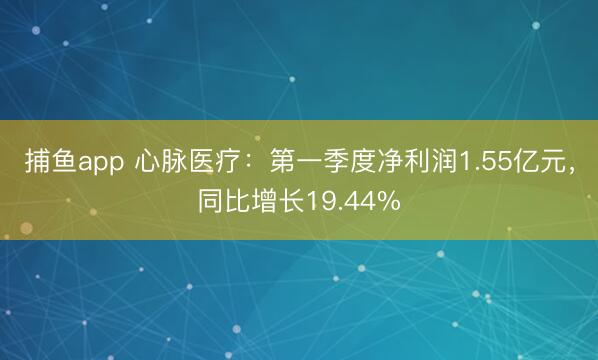 捕鱼app 心脉医疗：第一季度净利润1.55亿元，同比增长19.44%