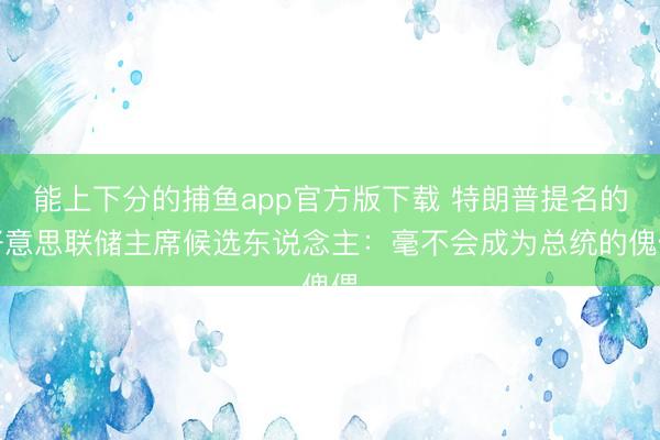 能上下分的捕鱼app官方版下载 特朗普提名的好意思联储主席候选东说念主：毫不会成为总统的傀儡
