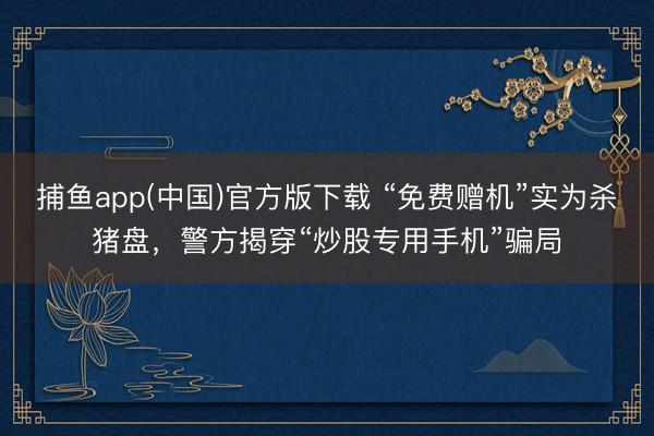 捕鱼app(中国)官方版下载 “免费赠机”实为杀猪盘，警方揭穿“炒股专用手机”骗局