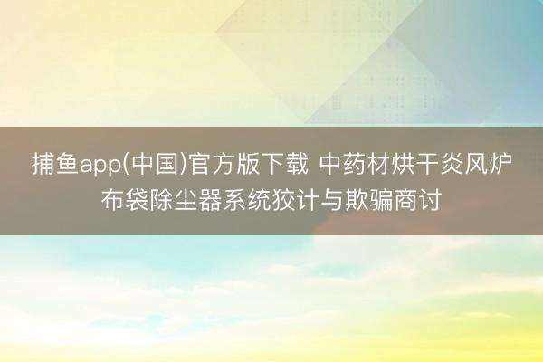   捕鱼app(中国)官方版下载 中药材烘干炎风炉布袋除尘器系统狡计与欺骗商讨