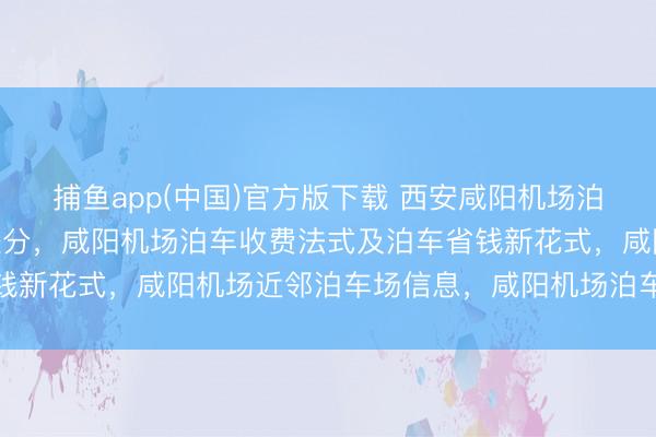   捕鱼app(中国)官方版下载 西安咸阳机场泊车全攻略：每天15元处分，咸阳机场泊车收费法式及泊车省钱新花式，咸阳机场近邻泊车场信息，咸阳机场泊车一天几许钱