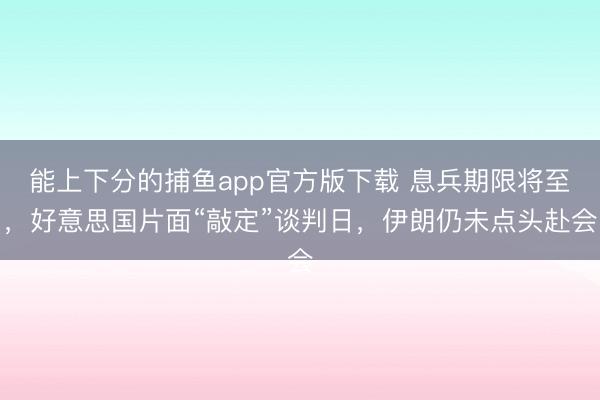 能上下分的捕鱼app官方版下载 息兵期限将至，好意思国片面“敲定”谈判日，伊朗仍未点头赴会