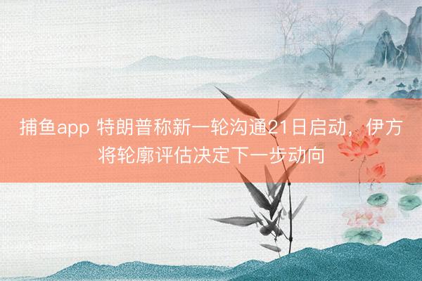 捕鱼app 特朗普称新一轮沟通21日启动，伊方将轮廓评估决定下一步动向